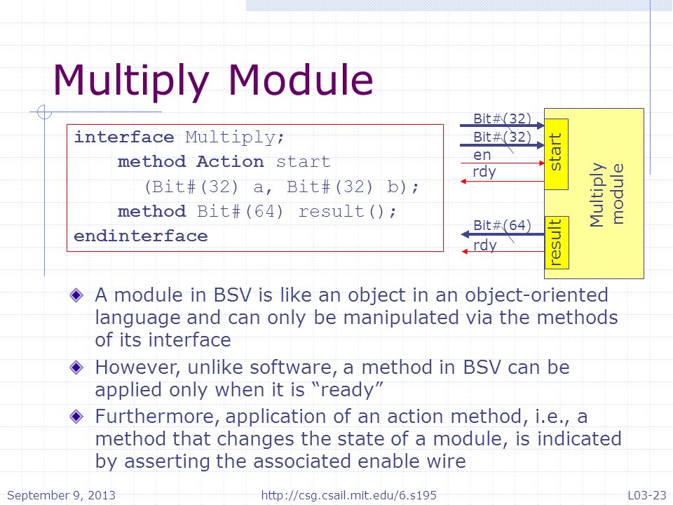 rdy en Bit#(32) Bit#(64) rdy start result Multiply module Bit#(32) interface Multiply; method Action start (Bit#(32) a, Bit#(32) b); method Bit#(64) result(); endinterface Multiply Module A module in BSV is like an object in an object-oriented language and can only be manipulated via the methods of its interface However, unlike software, a method in BSV can be applied only when it is ready Furthermore, application of an action method, i.e., a method that changes the state of a module, is indicated by asserting the associated enable wire September 9, 2013http://csg.csail.mit.edu/6.s195L03-23