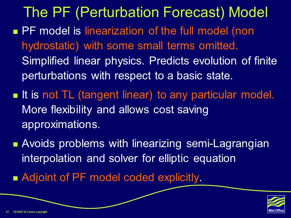 31 10/2003 © Crown copyright The PF (Perturbation Forecast) Model PF model is linearization of the full model (non hydrostatic) with some small terms omitted.