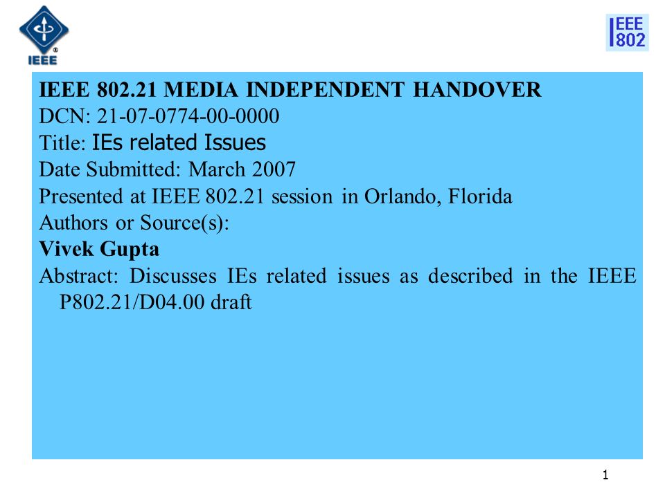 1 IEEE MEDIA INDEPENDENT HANDOVER DCN: Title: IEs related Issues Date Submitted: March 2007 Presented at IEEE session in Orlando, Florida Authors or Source(s): Vivek Gupta Abstract: Discusses IEs related issues as described in the IEEE P802.21/D04.00 draft