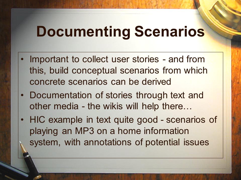 Documenting Scenarios Important to collect user stories - and from this, build conceptual scenarios from which concrete scenarios can be derived Documentation of stories through text and other media - the wikis will help there… HIC example in text quite good - scenarios of playing an MP3 on a home information system, with annotations of potential issues