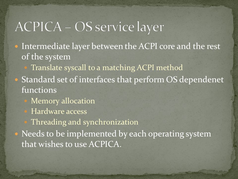 Intermediate layer between the ACPI core and the rest of the system Translate syscall to a matching ACPI method Standard set of interfaces that perform OS dependenet functions Memory allocation Hardware access Threading and synchronization Needs to be implemented by each operating system that wishes to use ACPICA.