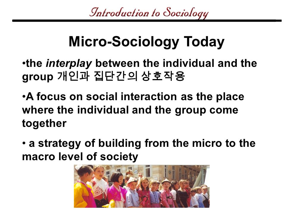 Micro-Sociology Today the interplay between the individual and the group 개인과 집단간의 상호작용 A focus on social interaction as the place where the individual and the group come together a strategy of building from the micro to the macro level of society