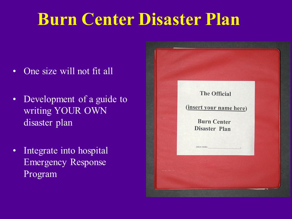 Burn Center Disaster Plan One size will not fit all Development of a guide to writing YOUR OWN disaster plan Integrate into hospital Emergency Response Program