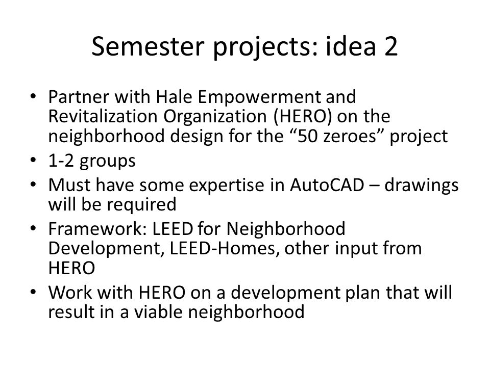 Semester projects: idea 2 Partner with Hale Empowerment and Revitalization Organization (HERO) on the neighborhood design for the 50 zeroes project 1-2 groups Must have some expertise in AutoCAD – drawings will be required Framework: LEED for Neighborhood Development, LEED-Homes, other input from HERO Work with HERO on a development plan that will result in a viable neighborhood