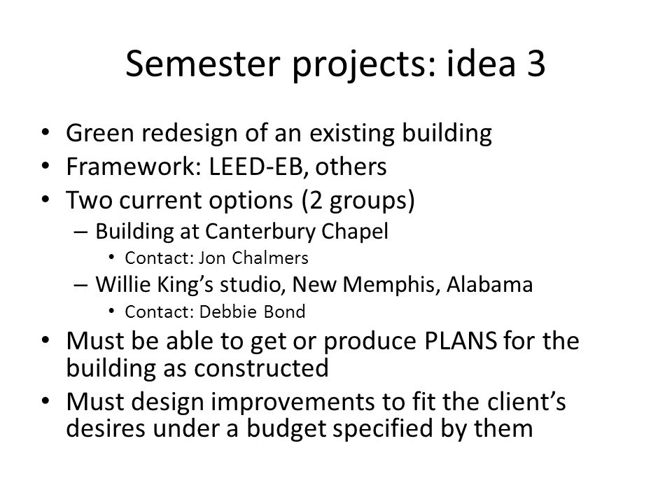 Semester projects: idea 3 Green redesign of an existing building Framework: LEED-EB, others Two current options (2 groups) – Building at Canterbury Chapel Contact: Jon Chalmers – Willie King’s studio, New Memphis, Alabama Contact: Debbie Bond Must be able to get or produce PLANS for the building as constructed Must design improvements to fit the client’s desires under a budget specified by them
