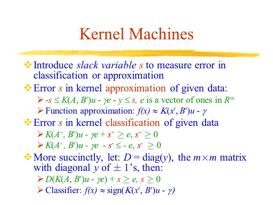Kernel Machines  Introduce slack variable s to measure error in classification or approximation  Error s in kernel approximation of given data:  -s  K(A, B 0 )u -  e - y  s, e is a vector of ones in R m  Function approximation: f(x)  x 0, B 0 )u -   Error s in kernel classification of given data  K(A +, B 0 )u -  e + s + ¸ e, s + ¸ 0  K(A -, B 0 )u -  e - s -  - e, s - ¸ 0  More succinctly, let: D = diag(y), the m £ m matrix with diagonal y of § 1’s, then:  D(K(A, B 0 )u -  e) + s ¸ e, s ¸ 0  Classifier: f(x)  sign(  x 0, B 0 )u - 