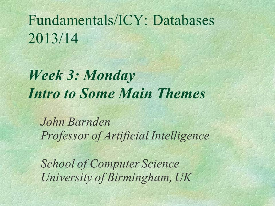 Fundamentals/ICY: Databases 2013/14 Week 3: Monday Intro to Some Main Themes John Barnden Professor of Artificial Intelligence School of Computer Science University of Birmingham, UK