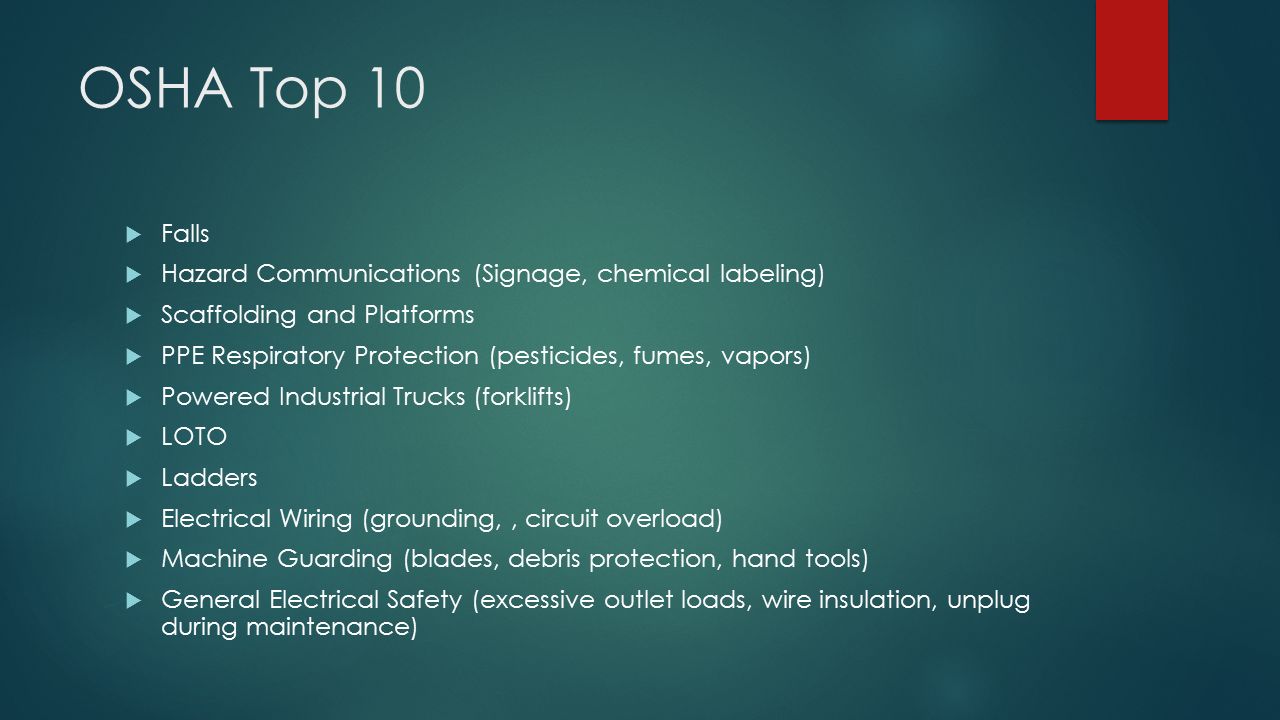 OSHA Top 10  Falls  Hazard Communications (Signage, chemical labeling)  Scaffolding and Platforms  PPE Respiratory Protection (pesticides, fumes, vapors)  Powered Industrial Trucks (forklifts)  LOTO  Ladders  Electrical Wiring (grounding,, circuit overload)  Machine Guarding (blades, debris protection, hand tools)  General Electrical Safety (excessive outlet loads, wire insulation, unplug during maintenance)