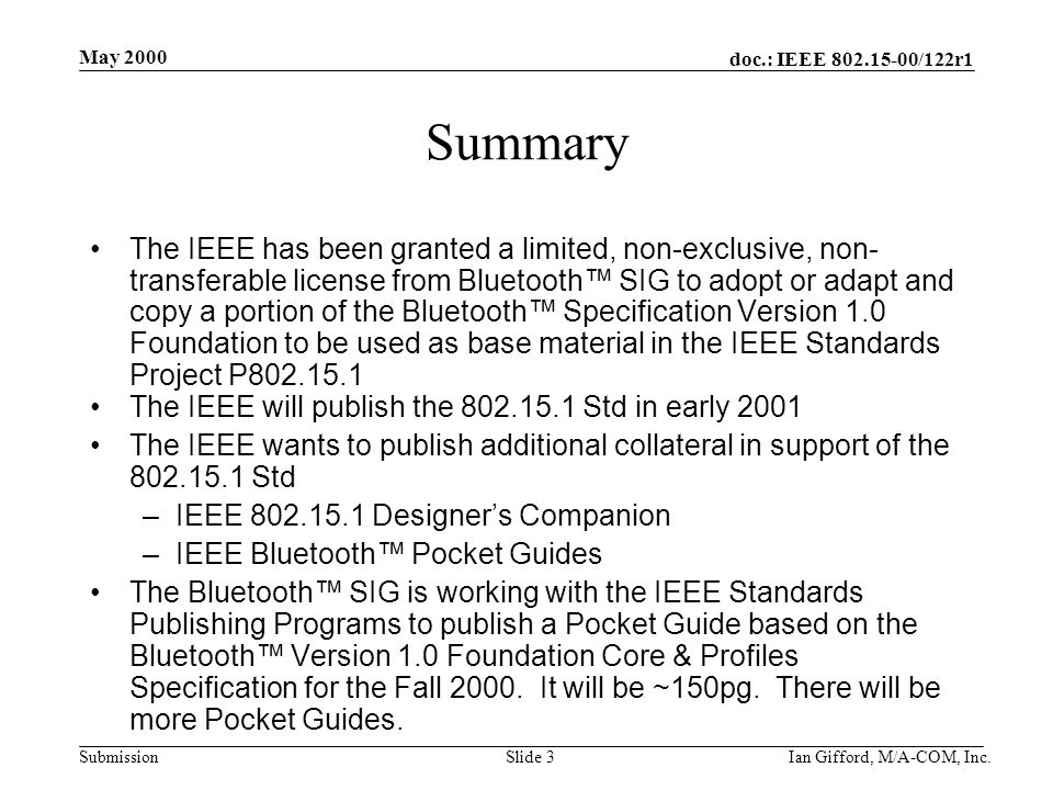 doc.: IEEE /122r1 Submission May 2000 Ian Gifford, M/A-COM, Inc.Slide 3 Summary The IEEE has been granted a limited, non-exclusive, non- transferable license from Bluetooth™ SIG to adopt or adapt and copy a portion of the Bluetooth™ Specification Version 1.0 Foundation to be used as base material in the IEEE Standards Project P The IEEE will publish the Std in early 2001 The IEEE wants to publish additional collateral in support of the Std –IEEE Designer’s Companion –IEEE Bluetooth™ Pocket Guides The Bluetooth™ SIG is working with the IEEE Standards Publishing Programs to publish a Pocket Guide based on the Bluetooth™ Version 1.0 Foundation Core & Profiles Specification for the Fall 2000.