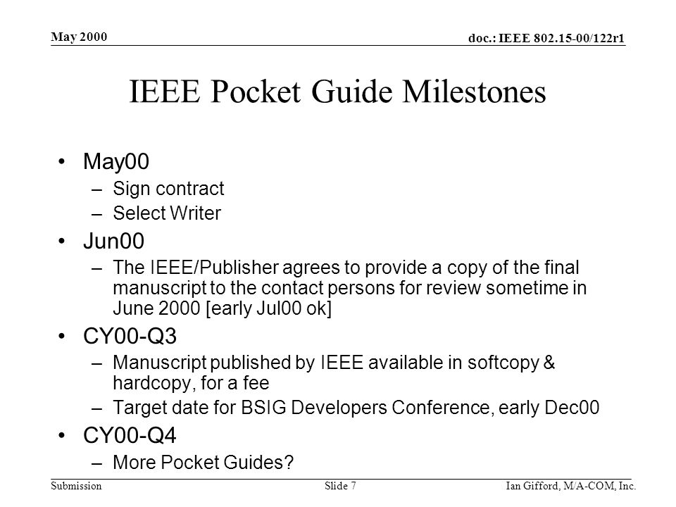 doc.: IEEE /122r1 Submission May 2000 Ian Gifford, M/A-COM, Inc.Slide 7 IEEE Pocket Guide Milestones May00 –Sign contract –Select Writer Jun00 –The IEEE/Publisher agrees to provide a copy of the final manuscript to the contact persons for review sometime in June 2000 [early Jul00 ok] CY00-Q3 –Manuscript published by IEEE available in softcopy & hardcopy, for a fee –Target date for BSIG Developers Conference, early Dec00 CY00-Q4 –More Pocket Guides