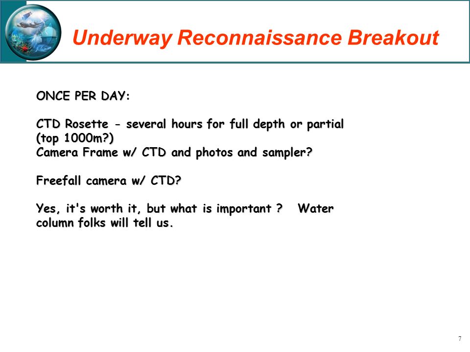 7 Underway Reconnaissance Breakout ONCE PER DAY: CTD Rosette - several hours for full depth or partial (top 1000m ) Camera Frame w/ CTD and photos and sampler.