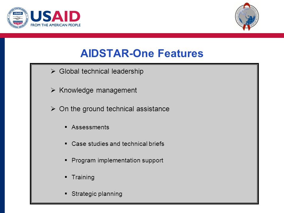 AIDSTAR-One Features  Global technical leadership  Knowledge management  On the ground technical assistance  Assessments  Case studies and technical briefs  Program implementation support  Training  Strategic planning