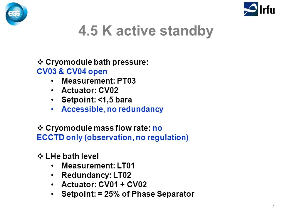 7 4.5 K active standby  Cryomodule bath pressure: CV03 & CV04 open Measurement: PT03 Actuator: CV02 Setpoint: <1,5 bara Accessible, no redundancy  Cryomodule mass flow rate: no ECCTD only (observation, no regulation)  LHe bath level Measurement: LT01 Redundancy: LT02 Actuator: CV01 + CV02 Setpoint: = 25% of Phase Separator