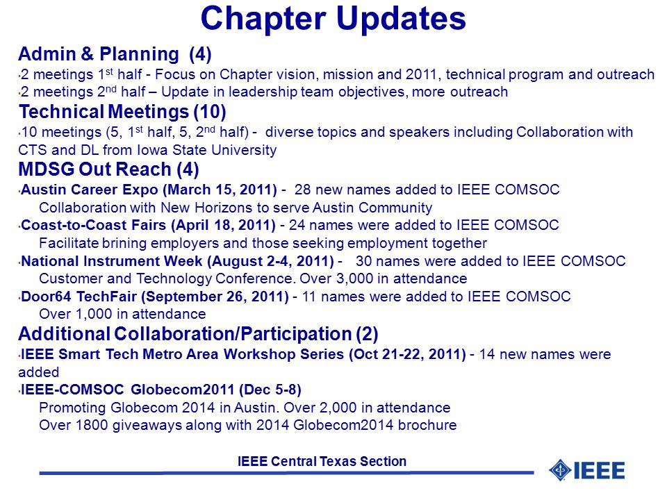 IEEE Central Texas Section Chapter Updates Admin & Planning (4) 2 meetings 1 st half - Focus on Chapter vision, mission and 2011, technical program and outreach 2 meetings 2 nd half – Update in leadership team objectives, more outreach Technical Meetings (10) 10 meetings (5, 1 st half, 5, 2 nd half) - diverse topics and speakers including Collaboration with CTS and DL from Iowa State University MDSG Out Reach (4) Austin Career Expo (March 15, 2011) - 28 new names added to IEEE COMSOC Collaboration with New Horizons to serve Austin Community Coast-to-Coast Fairs (April 18, 2011) - 24 names were added to IEEE COMSOC Facilitate brining employers and those seeking employment together National Instrument Week (August 2-4, 2011) - 30 names were added to IEEE COMSOC Customer and Technology Conference.
