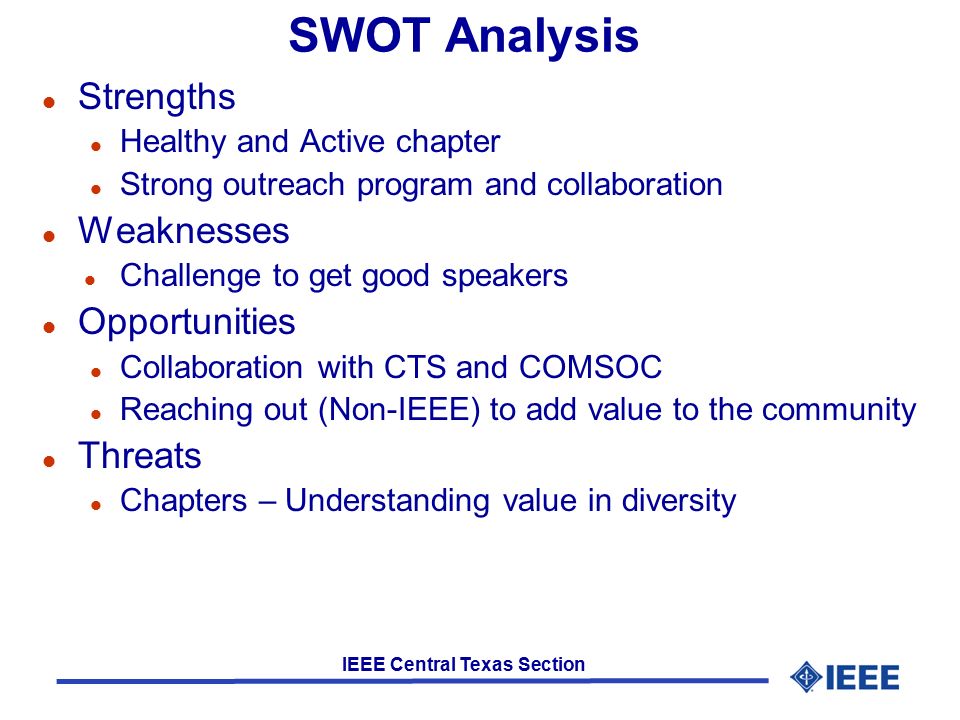 IEEE Central Texas Section SWOT Analysis l Strengths l Healthy and Active chapter l Strong outreach program and collaboration l Weaknesses l Challenge to get good speakers l Opportunities l Collaboration with CTS and COMSOC l Reaching out (Non-IEEE) to add value to the community l Threats l Chapters – Understanding value in diversity