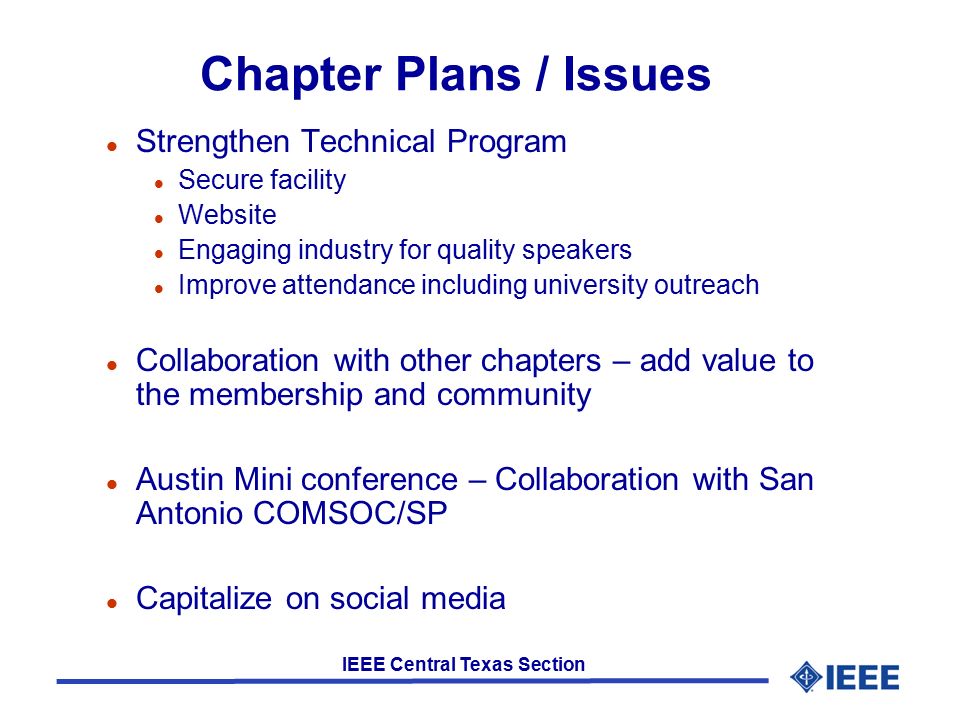 IEEE Central Texas Section Chapter Plans / Issues l Strengthen Technical Program l Secure facility l Website l Engaging industry for quality speakers l Improve attendance including university outreach l Collaboration with other chapters – add value to the membership and community l Austin Mini conference – Collaboration with San Antonio COMSOC/SP l Capitalize on social media