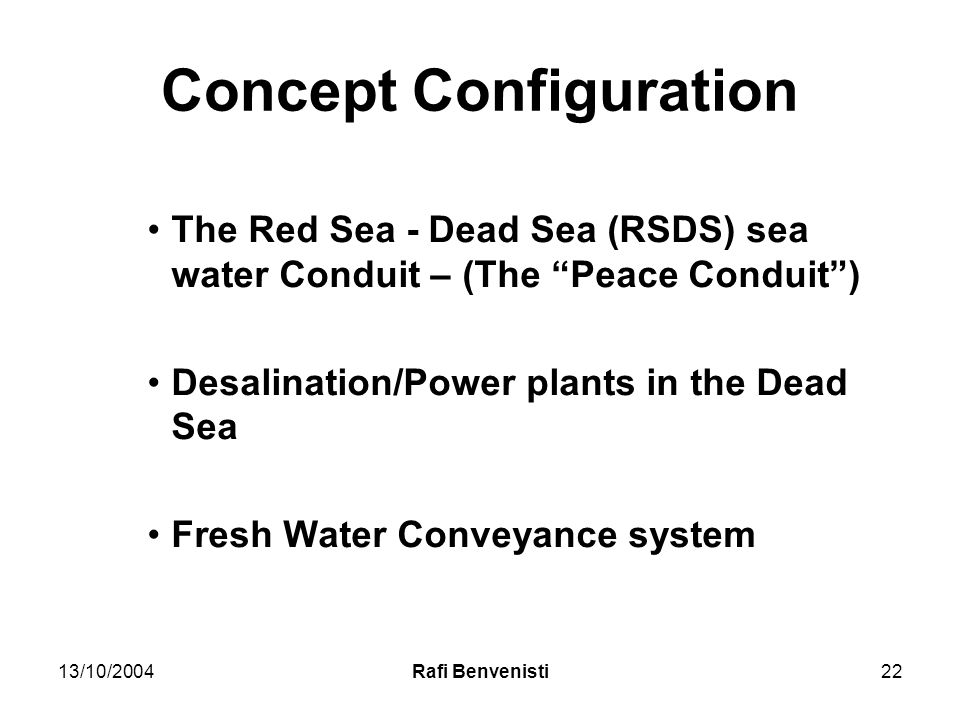 13/10/2004Rafi Benvenisti22 Concept Configuration The Red Sea - Dead Sea (RSDS) sea water Conduit – (The Peace Conduit ) Desalination/Power plants in the Dead Sea Fresh Water Conveyance system