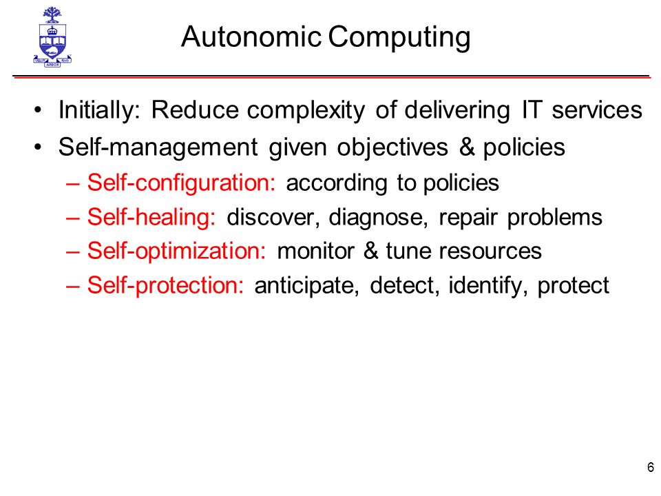 6 Autonomic Computing Initially: Reduce complexity of delivering IT services Self-management given objectives & policies –Self-configuration: according to policies –Self-healing: discover, diagnose, repair problems –Self-optimization: monitor & tune resources –Self-protection: anticipate, detect, identify, protect
