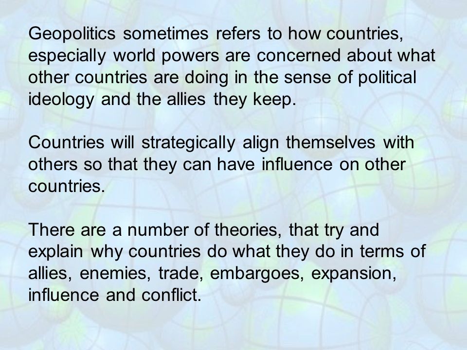Geopolitics sometimes refers to how countries, especially world powers are concerned about what other countries are doing in the sense of political ideology and the allies they keep.
