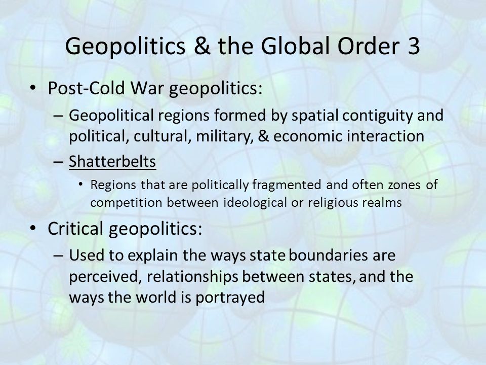 Geopolitics & the Global Order 3 Post-Cold War geopolitics: – Geopolitical regions formed by spatial contiguity and political, cultural, military, & economic interaction – Shatterbelts Regions that are politically fragmented and often zones of competition between ideological or religious realms Critical geopolitics: – Used to explain the ways state boundaries are perceived, relationships between states, and the ways the world is portrayed