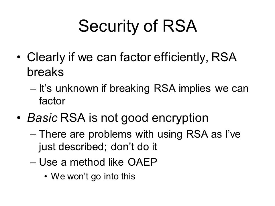Security of RSA Clearly if we can factor efficiently, RSA breaks –It’s unknown if breaking RSA implies we can factor Basic RSA is not good encryption –There are problems with using RSA as I’ve just described; don’t do it –Use a method like OAEP We won’t go into this