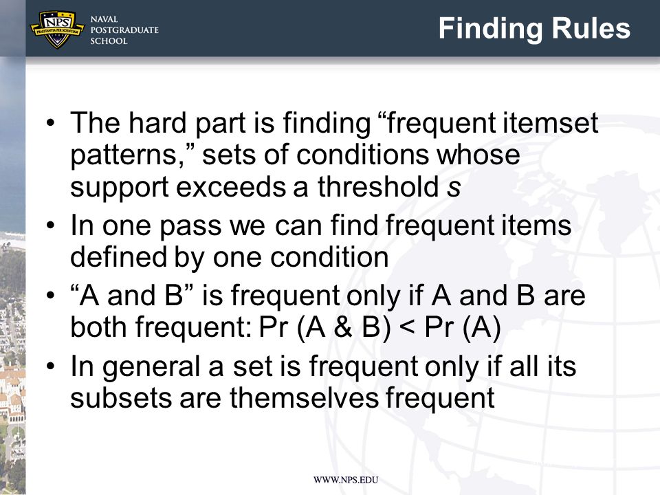 Finding Rules The hard part is finding frequent itemset patterns, sets of conditions whose support exceeds a threshold s In one pass we can find frequent items defined by one condition A and B is frequent only if A and B are both frequent: Pr (A & B) < Pr (A) In general a set is frequent only if all its subsets are themselves frequent