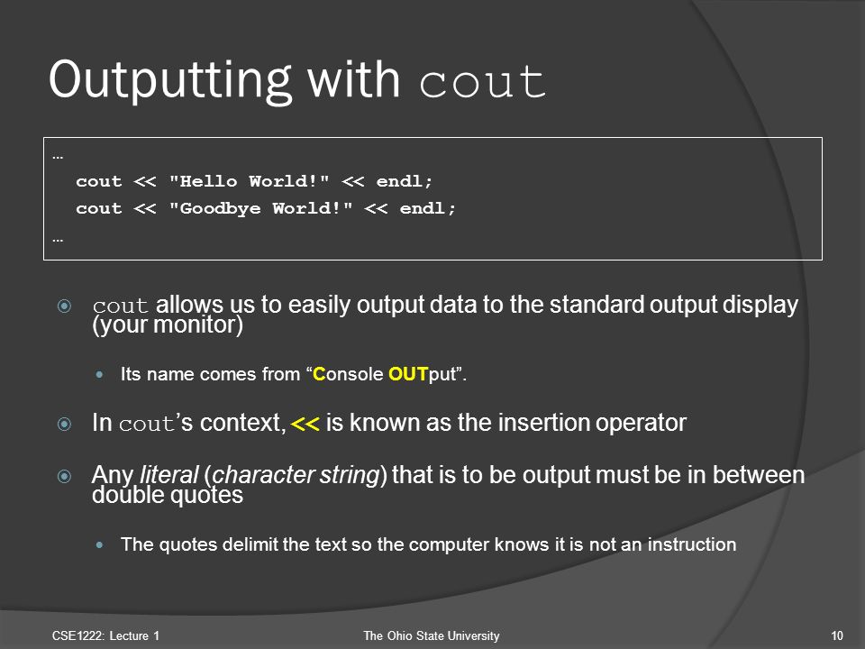Outputting with cout  cout allows us to easily output data to the standard output display (your monitor) Its name comes from Console OUTput .