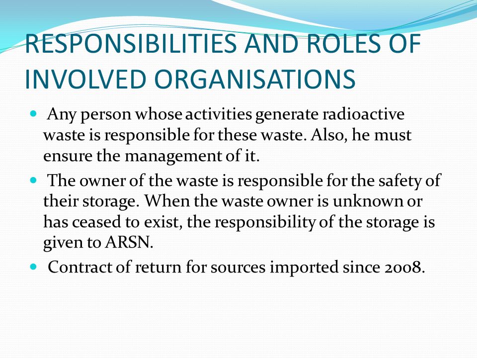 RESPONSIBILITIES AND ROLES OF INVOLVED ORGANISATIONS Any person whose activities generate radioactive waste is responsible for these waste.