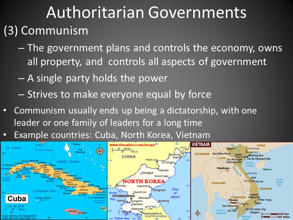Authoritarian Governments (3) Communism – The government plans and controls the economy, owns all property, and controls all aspects of government – A single party holds the power – Strives to make everyone equal by force Communism usually ends up being a dictatorship, with one leader or one family of leaders for a long time Example countries: Cuba, North Korea, Vietnam