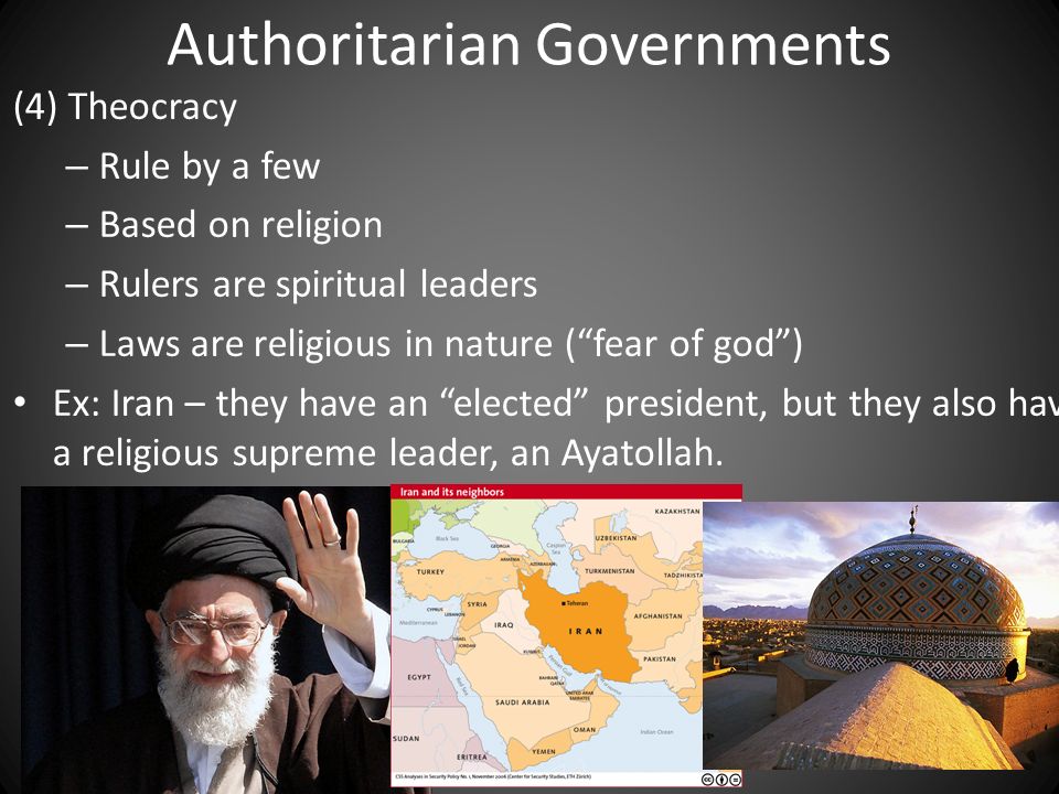 Authoritarian Governments (4) Theocracy – Rule by a few – Based on religion – Rulers are spiritual leaders – Laws are religious in nature ( fear of god ) Ex: Iran – they have an elected president, but they also have a religious supreme leader, an Ayatollah.