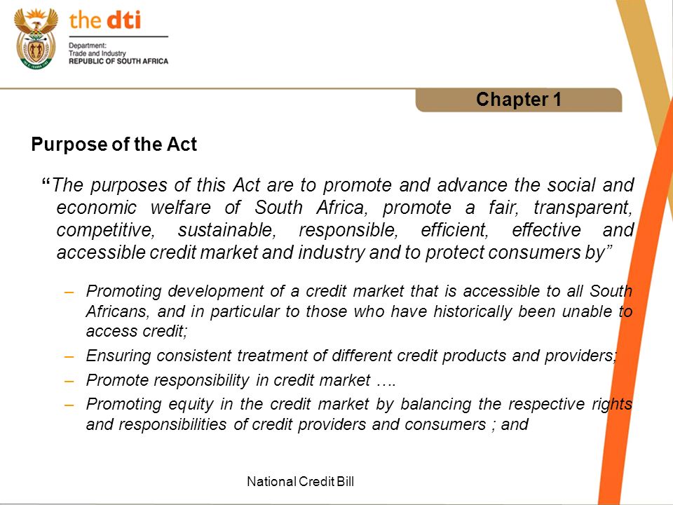 National Credit Bill Chapter 1 Purpose of the Act The purposes of this Act are to promote and advance the social and economic welfare of South Africa, promote a fair, transparent, competitive, sustainable, responsible, efficient, effective and accessible credit market and industry and to protect consumers by –Promoting development of a credit market that is accessible to all South Africans, and in particular to those who have historically been unable to access credit; –Ensuring consistent treatment of different credit products and providers; –Promote responsibility in credit market ….