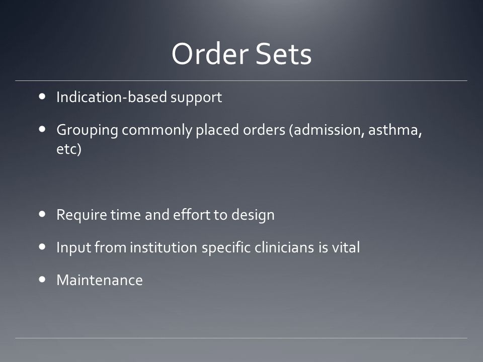 Order Sets Indication-based support Grouping commonly placed orders (admission, asthma, etc) Require time and effort to design Input from institution specific clinicians is vital Maintenance