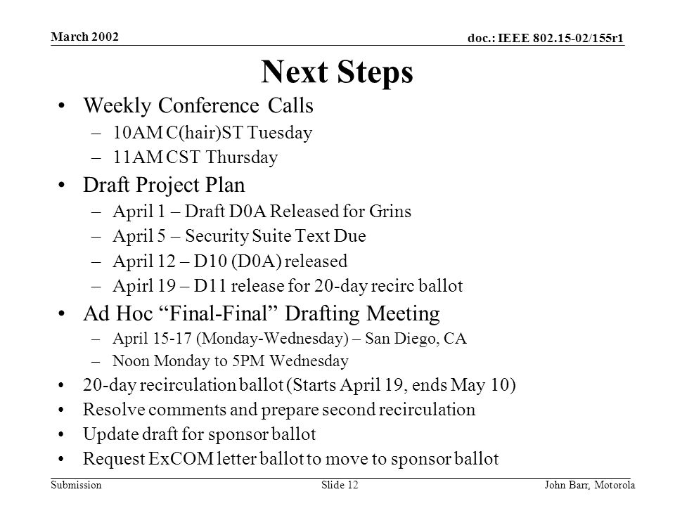 doc.: IEEE /155r1 Submission March 2002 John Barr, MotorolaSlide 12 Next Steps Weekly Conference Calls –10AM C(hair)ST Tuesday –11AM CST Thursday Draft Project Plan –April 1 – Draft D0A Released for Grins –April 5 – Security Suite Text Due –April 12 – D10 (D0A) released –Apirl 19 – D11 release for 20-day recirc ballot Ad Hoc Final-Final Drafting Meeting –April (Monday-Wednesday) – San Diego, CA –Noon Monday to 5PM Wednesday 20-day recirculation ballot (Starts April 19, ends May 10) Resolve comments and prepare second recirculation Update draft for sponsor ballot Request ExCOM letter ballot to move to sponsor ballot