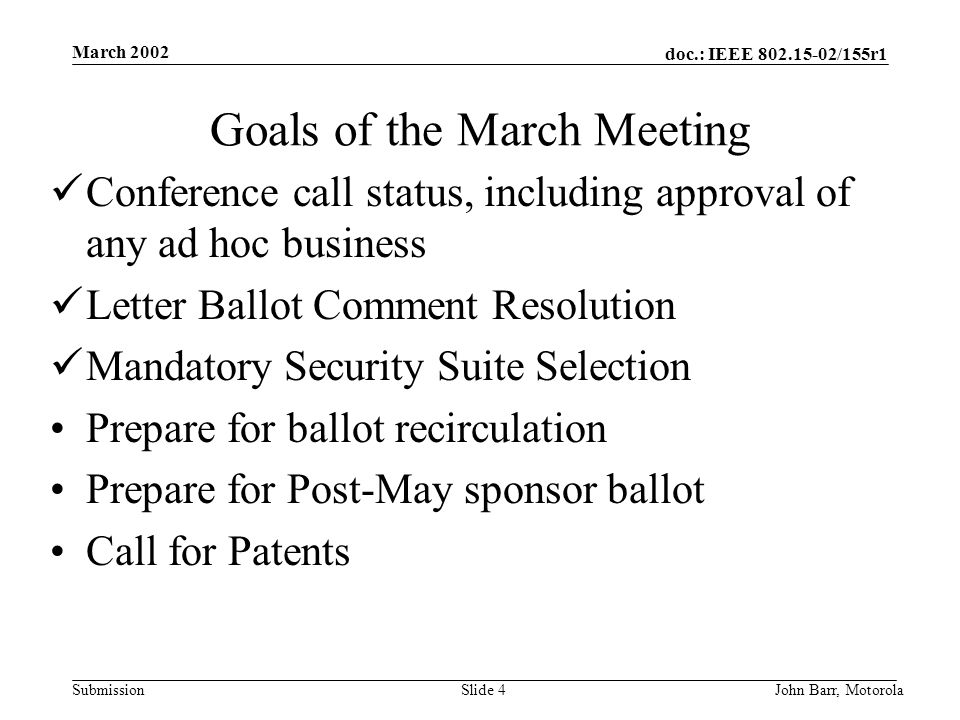 doc.: IEEE /155r1 Submission March 2002 John Barr, MotorolaSlide 4 Goals of the March Meeting Conference call status, including approval of any ad hoc business Letter Ballot Comment Resolution Mandatory Security Suite Selection Prepare for ballot recirculation Prepare for Post-May sponsor ballot Call for Patents