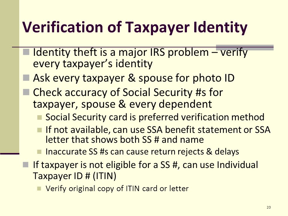 Verification of Taxpayer Identity Identity theft is a major IRS problem – verify every taxpayer’s identity Ask every taxpayer & spouse for photo ID Check accuracy of Social Security #s for taxpayer, spouse & every dependent Social Security card is preferred verification method If not available, can use SSA benefit statement or SSA letter that shows both SS # and name Inaccurate SS #s can cause return rejects & delays If taxpayer is not eligible for a SS #, can use Individual Taxpayer ID # (ITIN) Verify original copy of ITIN card or letter 20