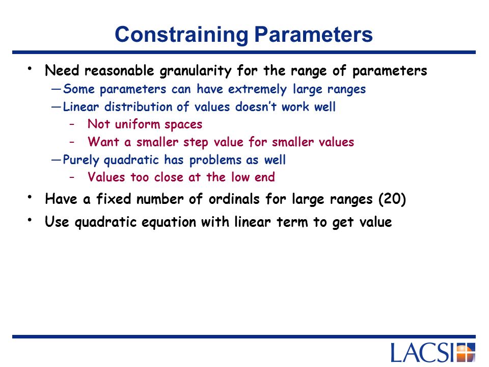 Constraining Parameters Need reasonable granularity for the range of parameters —Some parameters can have extremely large ranges —Linear distribution of values doesn’t work well –Not uniform spaces –Want a smaller step value for smaller values —Purely quadratic has problems as well –Values too close at the low end Have a fixed number of ordinals for large ranges (20) Use quadratic equation with linear term to get value