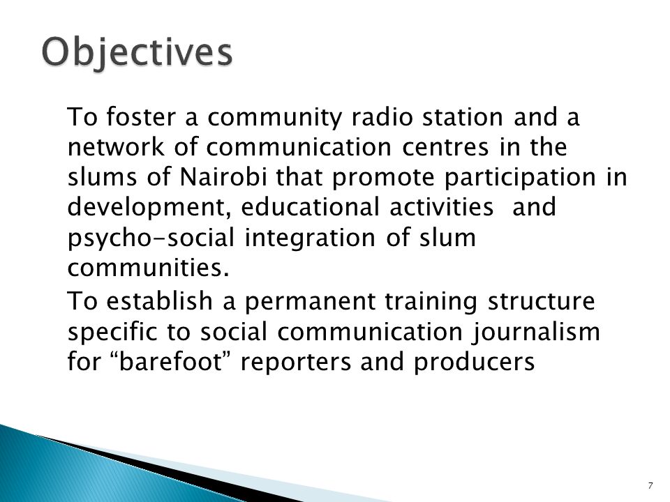 7 To foster a community radio station and a network of communication centres in the slums of Nairobi that promote participation in development, educational activities and psycho-social integration of slum communities.