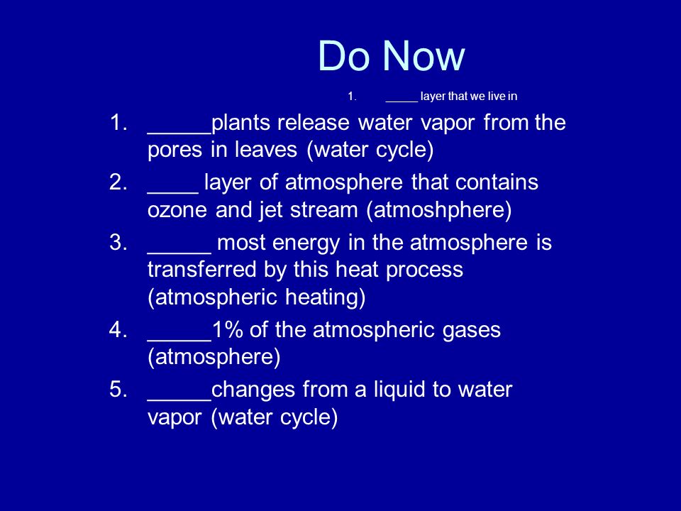 1._____ layer that we live in 1._____plants release water vapor from the pores in leaves (water cycle) 2.____ layer of atmosphere that contains ozone and jet stream (atmoshphere) 3._____ most energy in the atmosphere is transferred by this heat process (atmospheric heating) 4._____1% of the atmospheric gases (atmosphere) 5._____changes from a liquid to water vapor (water cycle) Do Now