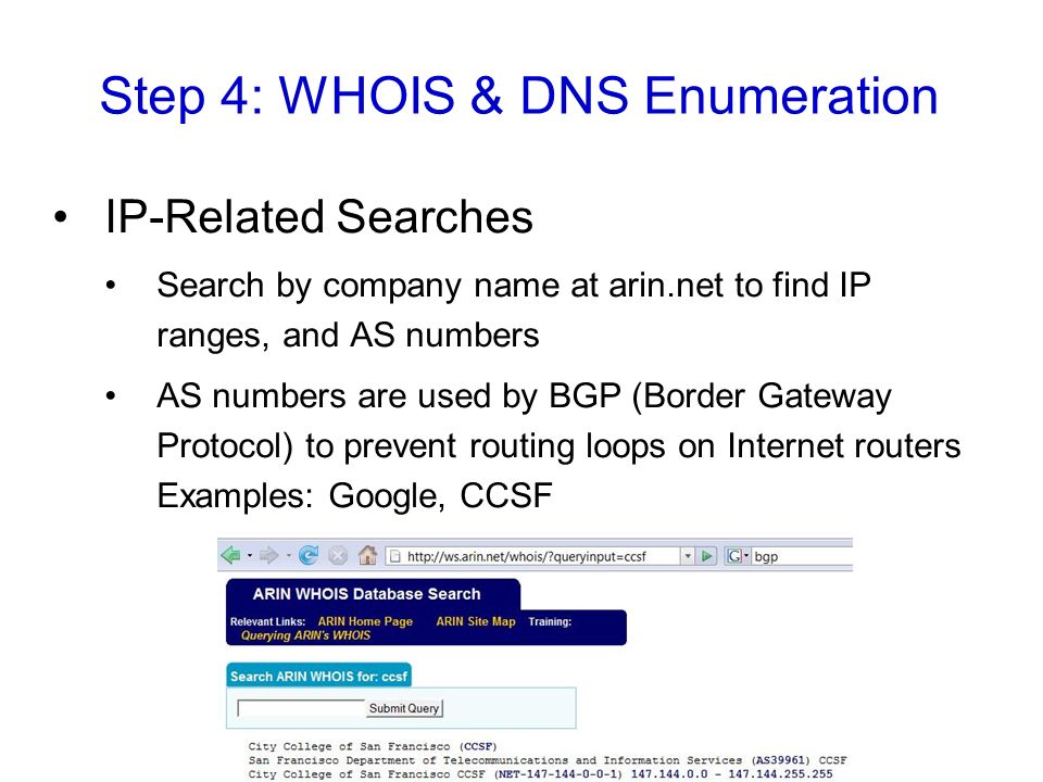 Step 4: WHOIS & DNS Enumeration IP-Related Searches Search by company name at arin.net to find IP ranges, and AS numbers AS numbers are used by BGP (Border Gateway Protocol) to prevent routing loops on Internet routers Examples: Google, CCSF