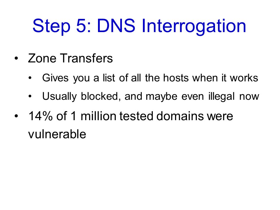 Step 5: DNS Interrogation Zone Transfers Gives you a list of all the hosts when it works Usually blocked, and maybe even illegal now 14% of 1 million tested domains were vulnerable