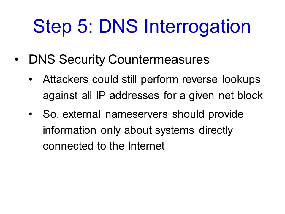 Step 5: DNS Interrogation DNS Security Countermeasures Attackers could still perform reverse lookups against all IP addresses for a given net block So, external nameservers should provide information only about systems directly connected to the Internet