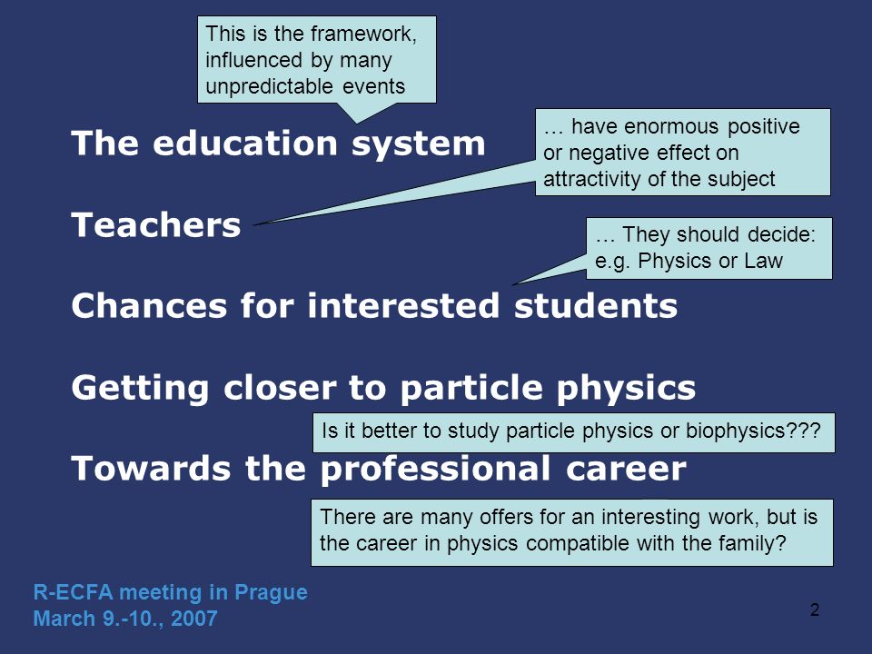 2 The education system Teachers Chances for interested students Getting closer to particle physics Towards the professional career R-ECFA meeting in Prague March , 2007 This is the framework, influenced by many unpredictable events … have enormous positive or negative effect on attractivity of the subject … They should decide: e.g.