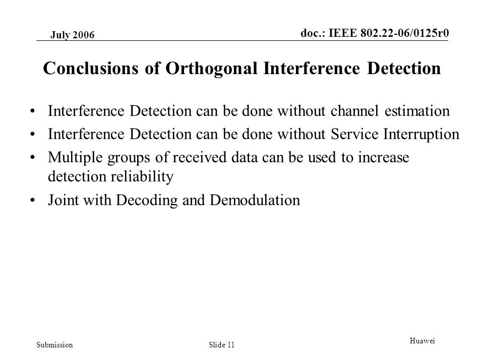 doc.: IEEE /0125r0 Submission July 2006 Slide 11 Huawei Conclusions of Orthogonal Interference Detection Interference Detection can be done without channel estimation Interference Detection can be done without Service Interruption Multiple groups of received data can be used to increase detection reliability Joint with Decoding and Demodulation