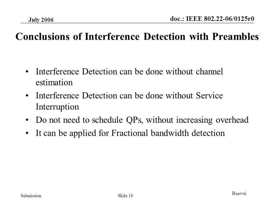 doc.: IEEE /0125r0 Submission July 2006 Slide 18 Huawei Conclusions of Interference Detection with Preambles Interference Detection can be done without channel estimation Interference Detection can be done without Service Interruption Do not need to schedule QPs, without increasing overhead It can be applied for Fractional bandwidth detection