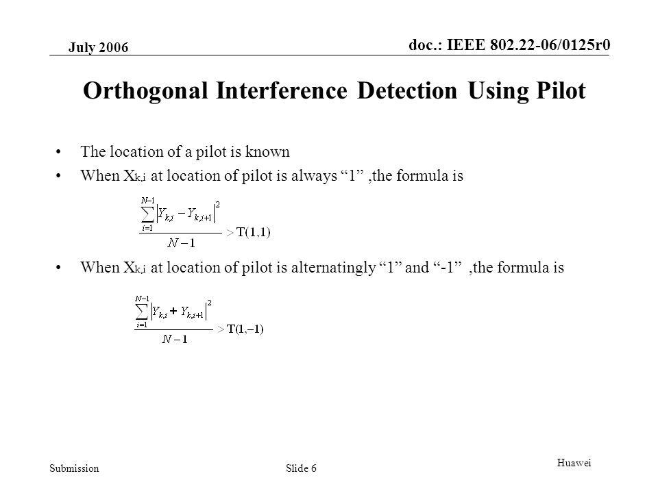 doc.: IEEE /0125r0 Submission July 2006 Slide 6 Huawei Orthogonal Interference Detection Using Pilot The location of a pilot is known When X k,i at location of pilot is always 1 ,the formula is When X k,i at location of pilot is alternatingly 1 and -1 ,the formula is