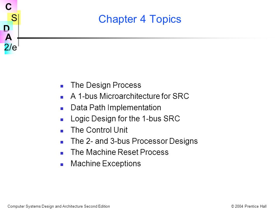 S 2/e C D A Computer Systems Design and Architecture Second Edition© 2004 Prentice Hall Chapter 4 Topics The Design Process A 1-bus Microarchitecture for SRC Data Path Implementation Logic Design for the 1-bus SRC The Control Unit The 2- and 3-bus Processor Designs The Machine Reset Process Machine Exceptions