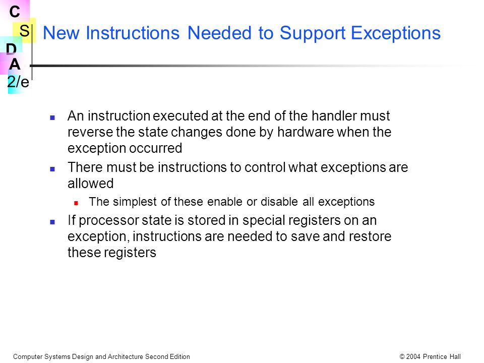 S 2/e C D A Computer Systems Design and Architecture Second Edition© 2004 Prentice Hall New Instructions Needed to Support Exceptions An instruction executed at the end of the handler must reverse the state changes done by hardware when the exception occurred There must be instructions to control what exceptions are allowed The simplest of these enable or disable all exceptions If processor state is stored in special registers on an exception, instructions are needed to save and restore these registers