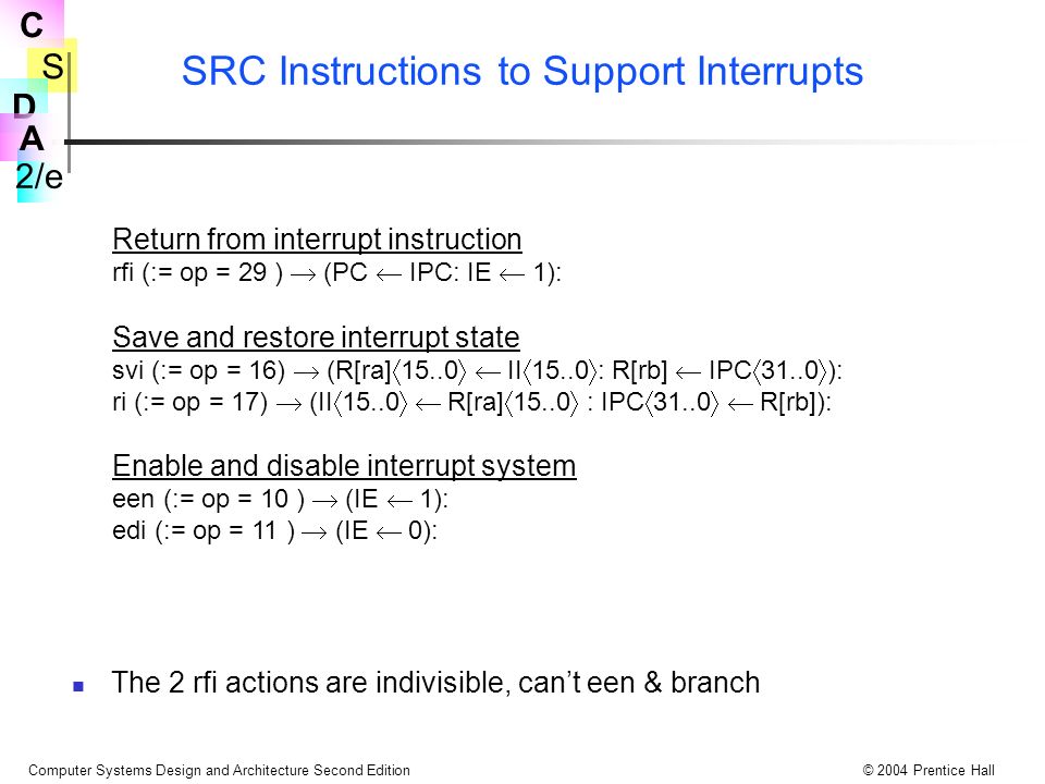 S 2/e C D A Computer Systems Design and Architecture Second Edition© 2004 Prentice Hall SRC Instructions to Support Interrupts Return from interrupt instruction rfi (:= op = 29 )  (PC  IPC: IE  1): Save and restore interrupt state svi (:= op = 16)  (R[ra]    II   : R[rb]  IPC   ): ri (:= op = 17)  (II    R[ra]   : IPC    R[rb]): Enable and disable interrupt system een (:= op = 10 )  (IE  1): edi (:= op = 11 )  (IE  0): The 2 rfi actions are indivisible, can’t een & branch