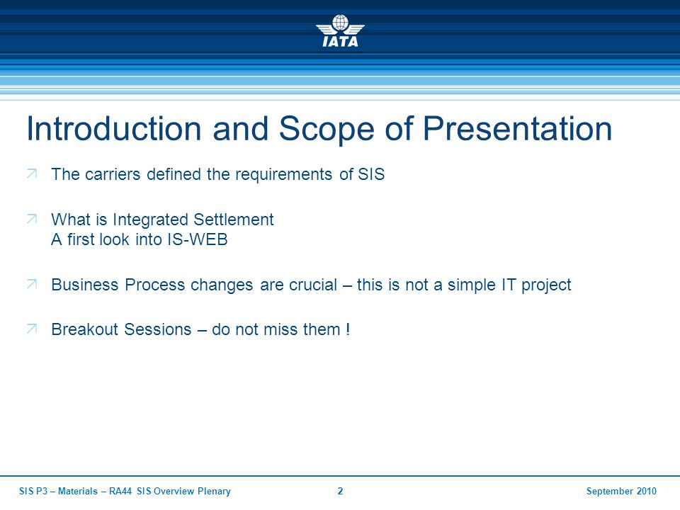September 2010SIS P3 – Materials – RA44 SIS Overview Plenary22 Introduction and Scope of Presentation  The carriers defined the requirements of SIS  What is Integrated Settlement A first look into IS-WEB  Business Process changes are crucial – this is not a simple IT project  Breakout Sessions – do not miss them !