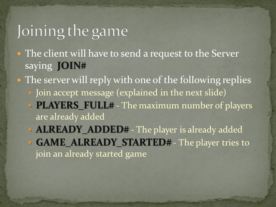 JOIN# The client will have to send a request to the Server saying JOIN# The server will reply with one of the following replies Join accept message (explained in the next slide) PLAYERS_FULL# PLAYERS_FULL# - The maximum number of players are already added ALREADY_ADDED# ALREADY_ADDED# - The player is already added GAME_ALREADY_STARTED# GAME_ALREADY_STARTED# - The player tries to join an already started game
